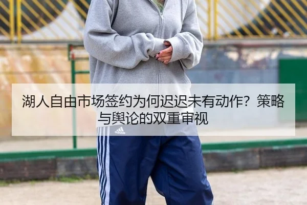 湖人自由市场签约为何迟迟未有动作？策略与舆论的双重审视